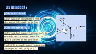 LEY DE NODOS :
¿Que es un nodo?
Es un punto en el cual dos o más
elementos del circuito se juntan.
¿Que nos dice la ley ?
La ley nos dice que en cualquier nodo la
suma de las corrientes que entren es
igual a la suma de las que salen .
Es decir la suma de las corrientes que
pasen por el nodo es igual a 0 .
LEY DE NODOS :
 