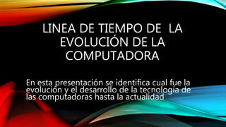 LINEA DE TIEMPO DE LA
EVOLUCIÓN DE LA
COMPUTADORA
En esta presentación se identifica cual fue la
evolución y el desarrollo de la tecnología de
las computadoras hasta la actualidad
 