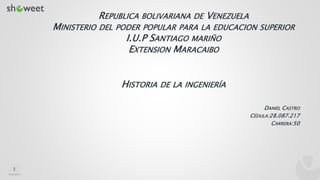 HISTORIA DE LA INGENIERÍA
DANIEL CASTRO
CÉDULA:28.087.217
CARRERA:50
REPUBLICA BOLIVARIANA DE VENEZUELA
MINISTERIO DEL PODER POPULAR PARA LA EDUCACION SUPERIOR
I.U.P SANTIAGO MARIÑO
EXTENSION MARACAIBO
1
 