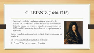 G. LEIBNIZ (1646-1716)
• Comenzó a trabajar en el desarrollo de su versión del
calculo. En 1673 todavía estaba tratando de encontrar una
flotación ya que sus primeros cálculos eran desprolijos en
1675 escribió un manuscrito utilizando por primera vez la
notación:
f(x).dx con el signo integral y da regla de diferenciación de un
producto
En 1676 descubre el diferencial de potencia:
d(𝑥 𝑛
) =𝑛 𝑥−1
dx, para n entero y fracción
 