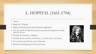 L. HÓPITAL (1661-1704)
• Aporto
 Regla de L´Hópital
 Regla de diferenciación para funciones algebraicas
 Uso de calculo de diferencias para encontrar las tangentes de todo
tipos de curvas
 Estudio de máximos y mínimos
 Estudia de las evolutas, envolventes y el radio de las curvaturas
 Las cáusticas por flexión y por refracción
 Resolvió el problema de la curva isócrona
 