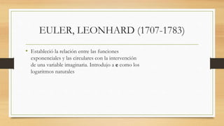 EULER, LEONHARD (1707-1783)
• Estableció la relación entre las funciones
exponenciales y las circulares con la intervención
de una variable imaginaria. Introdujo a e como los
logaritmos naturales
 