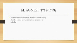 M. AGNESI (1718-1799)
• Escribió una obra donde trataba con sencillez y
claridad temas novedosos entonces como el
calculo.
 