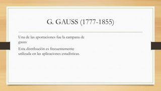 G. GAUSS (1777-1855)
Una de las aportaciones fue la campana de
gauss
Esta distribución es frecuentemente
utilizada en las aplicaciones estadísticas.
 