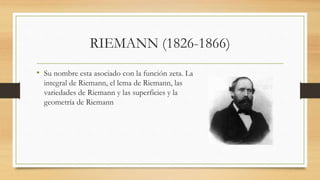 RIEMANN (1826-1866)
• Su nombre esta asociado con la función zeta. La
integral de Riemann, el lema de Riemann, las
variedades de Riemann y las superficies y la
geometría de Riemann
 