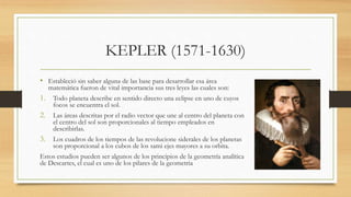 KEPLER (1571-1630)
• Estableció sin saber alguna de las base para desarrollar esa área
matemática fueron de vital importancia sus tres leyes las cuales son:
1. Todo planeta describe en sentido directo una eclipse en uno de cuyos
focos se encuentra el sol.
2. Las áreas descritas por el radio vector que une al centro del planeta con
el centro del sol son proporcionales al tiempo empleados en
describirlas.
3. Los cuadros de los tiempos de las revolucione siderales de los planetas
son proporcional a los cubos de los sami ejes mayores a su orbita.
Estos estudios pueden ser algunos de los principios de la geometría analítica
de Descartes, el cual es uno de los pilares de la geometria
 