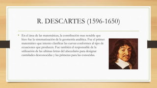 R. DESCARTES (1596-1650)
• En el área de las matemáticas, la contribución mas notable que
hizo fue la sistematización de la geometría analítica. Fue el primer
matemático que intento clasificar las curvas conformes al tipo de
ecuaciones que producen. Fue también el responsable de la
utilización de las ultimas letras del abecedario para designar
cantidades desconocidas y las primeras para las conocidas.
 