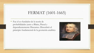 FERMAT (1601-1665)
• Fue el co-fundador de la teoría de
probabilidades junto a Blaice, Pascal y
dependientemente Descartes. Descubrió el
principio fundamental de la geometría analítica
 