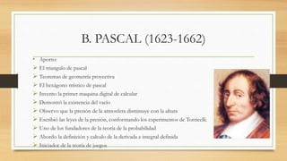 B. PASCAL (1623-1662)
• Aporto:
 El triangulo de pascal
 Teoremas de geometría proyectiva
 El hexágono místico de pascal
 Invento la primer maquina digital de calcular
 Demostró la existencia del vacío
 Observo que la presión de la atmosfera disminuye con la altura
 Escribió las leyes de la presión, conformando los experimentos de Torricelli.
 Uno de los fundadores de la teoría de la probabilidad
 Abordo la definición y calculo de la derivada e integral definida
 Iniciador de la teoría de juegos
 
