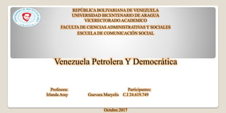 REPÚBLICA BOLIVARIANA DE VENEZUELA
UNIVERSIDAD BICENTENARIO DE ARAGUA
VICERECTORADO ACADEMICO
FACULTA DE CIENCIAS ADMINISTRATIVAS Y SOCIALES
ESCUELA DE COMUNICACIÓN SOCIAL
Venezuela Petrolera Y Democrática
Profesora: Participantes:
Irlanda Aray Guevara Maryelis C.I 24.619.749
Octubre 2017
 