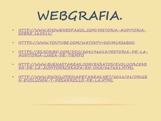 WEBGRAFIA.
• HTTP://WWW.EHOWENESPANOL.COM/HISTORIA-AUDITORIA-
SOBRE_165311/
• HTTPS://WWW.YOUTUBE.COM/WATCH?V=SGVM1XS6BNC
• HTTPS://ES.SCRIBD.COM/DOC/204196013/HISTORIA-DE-LA-
AUDITORIA-LINEA-DE-TIEMPO
• HTTP://WWW.BUENASTAREAS.COM/ENSAYOS/EVOLUCI%C3%B
3N-DE-LA-AUDITOR%C3%ADA-EN-UNA/867681.HTML
• HTTP://WWW.ENCICLOPEDIADETAREAS.NET/2012/01/ORIGE
N-EVOLUCION-Y-DESARROLLO-DE-LA.HTML
 