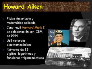 Howard Aiken
 Físico Americano y
 matemático aplicado
 Construyó Harvard Mark I
 en colaboración con IBM
 en 1944
 Usó retardos
 electromecánicos
 Números de 23
 digitos, logaritmos y
 funciones trigonométricas
 