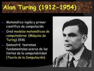 Alan Turing (1912-1954)

 Matemático inglés y primer
 científico de computación
 Creó modelos matemáticos de
 computadores (Máquina de
 Turing) 1936
 Demostró teoremas
 fundamentales acerca de las
 limites de la computabilidad
 (Teoría de la Computación)
 