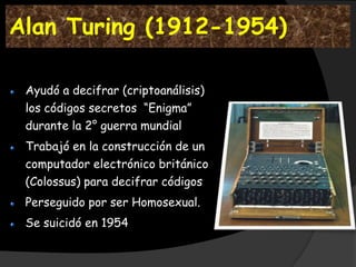 Alan Turing (1912-1954)

 Ayudó a decifrar (criptoanálisis)
 los códigos secretos “Enigma”
 durante la 2° guerra mundial
 Trabajó en la construcción de un
 computador electrónico británico
 (Colossus) para decifrar códigos
 Perseguido por ser Homosexual.
 Se suicidó en 1954
 
