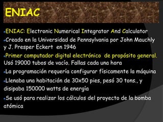 ENIAC
ENIAC: Electronic Numerical Integrator And Calculator
 Creado en la Universidad de Pennsylvania por John Mauchly
y J. Presper Eckert en 1946
Primer computador digital electrónico de propósito general.
Usó 19000 tubos de vacío. Fallas cada una hora
La programación requería configurar físicamente la máquina
 Llenaba una habitación de 30x50 pies, pesó 30 tons., y
disipaba 150000 watts de energía
 Se usó para realizar los cálculos del proyecto de la bomba
atómica
 