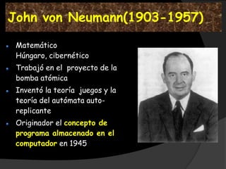 John von Neumann(1903-1957)

 Matemático
 Húngaro, cibernético
 Trabajó en el proyecto de la
 bomba atómica
 Inventó la teoría juegos y la
 teoría del autómata auto-
 replicante
 Originador el concepto de
 programa almacenado en el
 computador en 1945
 