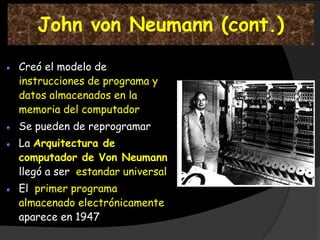 John von Neumann (cont.)

Creó el modelo de
instrucciones de programa y
datos almacenados en la
memoria del computador
Se pueden de reprogramar
La Arquitectura de
computador de Von Neumann
llegó a ser estandar universal
El primer programa
almacenado electrónicamente
aparece en 1947
 