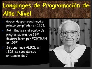 Languages de Programación de
Alto Nivel
 Grace Hopper construyó el
 primer compilador en 1952.
 John Backus y el equipo de
 programadores de IBM
 desarrollaron por FORTRAN
 en 1957.
 Se construye ALGOL en
 1958, es considerado
 antecesor de C
 