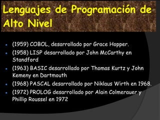 Lenguajes de Programación de
Alto Nivel
 (1959) COBOL, desarrollado por Grace Hopper.
 (1958) LISP desarrollado por John McCarthy en
 Standford
 (1963) BASIC desarrollado por Thomas Kurtz y John
 Kemeny en Dartmouth
 (1968) PASCAL desarrollado por Niklaus Wirth en 1968.
 (1972) PROLOG desarrollado por Alain Colmerauer y
 Phillip Roussel en 1972
 