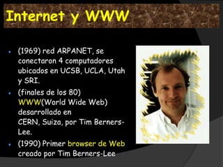 Internet y WWW

 (1969) red ARPANET, se
 conectaron 4 computadores
 ubicados en UCSB, UCLA, Utah
 y SRI.
 (finales de los 80)
 WWW(World Wide Web)
 desarrollado en
 CERN, Suiza, por Tim Berners-
 Lee.
 (1990) Primer browser de Web
 creado por Tim Berners-Lee
 