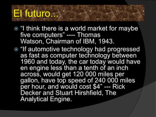 El futuro...
 “I think there is a world market for maybe
  five computers” ---- Thomas
  Watson, Chairman of IBM, 1943.
 “If automotive technology had progressed
  as fast as computer technology between
  1960 and today, the car today would have
  en engine less than a tenth of an inch
  across, would get 120 000 miles per
  gallon, have top speed of 240 000 miles
  per hour, and would cost $4” --- Rick
  Decker and Stuart Hirshfield, The
  Analytical Engine.
 