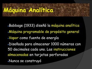 Máquina Analítica

 Babbage (1933) diseñó la máquina analítica
 Máquina programable de propósito general
 Vapor como fuente de energía
  Diseñada para almacenar 1000 números con
 50 decimales cada uno. Las instrucciones
 almacenadas en tarjetas perforadas
 Nunca se construyó
 