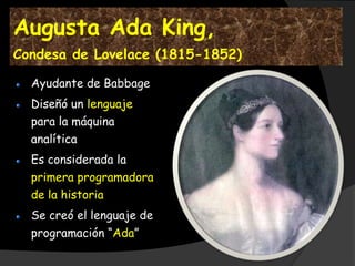 Augusta Ada King,
Condesa de Lovelace (1815-1852)

  Ayudante de Babbage
  Diseñó un lenguaje
  para la máquina
  analítica
  Es considerada la
  primera programadora
  de la historia
  Se creó el lenguaje de
  programación “Ada”
 