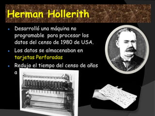 Herman Hollerith
 Desarrolló una máquina no
 programable para procesar los
 datos del censo de 1980 de USA.
 Los datos se almacenaban en
 tarjetas Perforadas
 Redujo el tiempo del censo de años
 a semanas
 