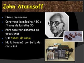 John Atanasoff
Físico americano
Construyó la máquina ABC a
finales de los años 30
Para resolver sistemas de
ecuaciones
Usó tubos de vacío
No la terminó por falta de
recursos
 