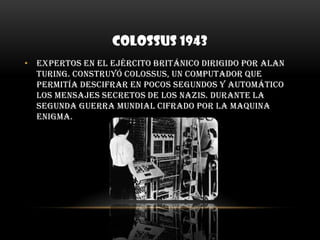 COLOSSUS 1943Expertos en el ejército Británico dirigido por Alan Turing. Construyó colossus, un computador que permitía descifrar en pocos segundos y automático los mensajes secretos de los nazis. Durante la segunda guerra mundial cifrado por la maquina enigma.