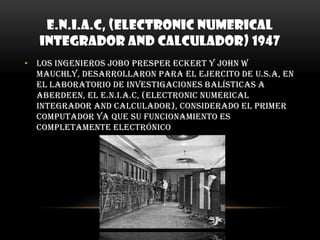 E.N.I.A.C, (Electronic Numerical Integrador and calculador) 1947Los ingenieros Jobo Presper Eckert y John W Mauchly, desarrollaron para el ejercito de U.S.A, en el laboratorio de investigaciones balísticas a Aberdeen, el E.N.I.A.C, (Electronic Numerical Integrador and calculador), considerado el primer computador ya que su funcionamiento es completamente electrónico