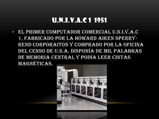 U.N.I.V.A.C 1  1951El primer computador comercial U.N.I.V.A.C 1, fabricado por la Howard Aiken Sperry-Rend Corporaiton y comprado por la oficina del Censo de U.S.A. disponía de mil palabras de memoria central y podía leer cintas magnéticas.