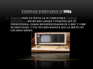 COMPAQ Portable II 1986COMPAQ pone en venta la PC compatible COMPAQ Portable II, mucho más ligera y pequeña que su predecesora, usaba microprocesador de 8 MHz y 10MB de disco duro, y fue 30% más barata que la IBM PC/AT con disco rígido.