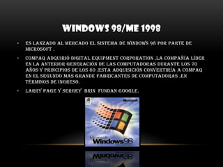 WINDOWS 98/ME 1998Es lanzado al mercado el sistema de Windows 98 por parte de Microsoft .COMPAQ adquirió digital equipment corporation ,la compañía líder en la anterior generación de las computadoras durante los 70 años y principios de los 80 .esta adquisición convertiría a COMPAQ en el segundo mas grande fabricantes de computadoras ,en términos de ingreso.Larry page y sergey  brin  fundan Google.