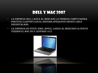 DELL Y MAC 2007La empresa Dell lanza al mercado la primera computadora portátil (laptop) con el sistema operativo Ubuntu Linux preinstalado. La empresa de Steve Jobs, Apple, lanza al mercado la nueva versión el Mac OS X Leopard 10.5 