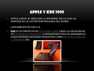 APPLE Y KDE 2008Apple lanza al mercado la MacBook Air la cual al parecer es la laptop más delgada del mundo. Lanzamiento de KDE 4.0. KDE es un proyecto de software libre para la creación de un entorno de escritorio e infraestructura de desarrollo para diversos sistemas operativos como GNU/Linux, Mac OS X, Windows, etc.