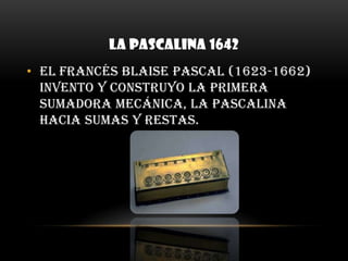 LA PASCALINA 1642El francés Blaise Pascal (1623-1662) invento y construyo la primera sumadora mecánica, la pascalina hacia sumas y restas. 