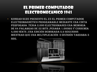 EL PRIMER COMPUTADOR ELECTROMECANICO 1941Konrad Suze presento el z3 el primer computador electromagnético programable mediante una cinta perforada .Tenia 2.000 electroimanes una memoria de 64 palabras de 22 bits ,pesaba 1.000Kg y consumía 4.000 wats .Una edición demorada 0,9 segundos mientras que una multiplicación  o división tardaba 3 seg.