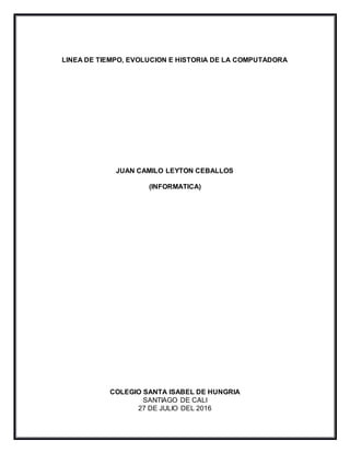 LINEA DE TIEMPO, EVOLUCION E HISTORIA DE LA COMPUTADORA
JUAN CAMILO LEYTON CEBALLOS
(INFORMATICA)
COLEGIO SANTA ISABEL DE HUNGRIA
SANTIAGO DE CALI
27 DE JULIO DEL 2016
 