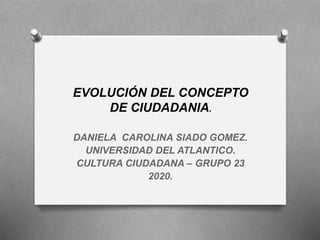 EVOLUCIÓN DEL CONCEPTO
DE CIUDADANIA.
DANIELA CAROLINA SIADO GOMEZ.
UNIVERSIDAD DEL ATLANTICO.
CULTURA CIUDADANA – GRUPO 23
2020.
 