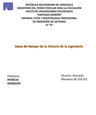 REPÚBLICA BOLIVARIANA DE VENEZUELA
MINISTERIO DEL PODER POPULAR PARA LA EDUCACIÓN
INSTITUTO UNIVERSITARIO POLITÉCNICO
“SANTIAGO MARIÑO”
MATERIA: ETICA Y DEONTOLOGIA PROFESIONAL
DE INGENIERÍA DE SISTEMAS
47 “B”
Alumno: Jhonatan
Mendoza 26.159.522
Profesora:
PATRICIA
MARQUEZ
 
