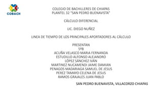 COLEGIO DE BACHILLERES DE CHIAPAS
PLANTEL 32 “SAN PEDRO BUENAVISTA”
CÁLCULO DIFERENCIAL
LIC. DIEGO NUÑEZ
LINEA DE TIEMPO DE LOS PRINCIPALES APORTADORES AL CÁLCULO
PRESENTAN
5ºB
ACUÑA VELASCO MARIA FERNANDA
ESTUDILLO ALFONSO ALEJANDRO
LÓPEZ SÁNCHEZ IVÁN
MARTINEZ NUCAMENDI JAIME DAMIAN
PENAGOS MADARIAGA SAMUEL DE JESUS
PEREZ TAMAYO CELENA DE JESUS
RAMOS GRAJALES JUAN PABLO
SAN PEDRO BUENAVISTA, VILLACORZO CHIAPAS
 