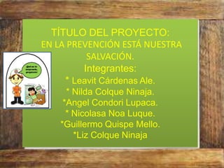 TÍTULO DEL PROYECTO:
EN LA PREVENCIÓN ESTÁ NUESTRA
SALVACIÓN.
Integrantes:
* Leavit Cárdenas Ale.
* Nilda Colque Ninaja.
*Angel Condori Lupaca.
* Nicolasa Noa Luque.
*Guillermo Quispe Mello.
*Liz Colque Ninaja
 