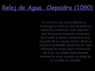 Reloj de Agua, Clepsidra (1090)
El chino Su Cio Sung describe y
construye en 1090 un reloj de agua con
elementos mecánicos. Una clepsidra o
reloj de agua es cualquier mecanismo
para medir el tiempo mediante el flujo
regulado de un líquido hacia o desde un
recipiente graduado, dando así dos tipos
diferentes de relojes según la dirección
del flujo. Se usaban especialmente
durante la noche, cuando los relojes de
sol perdían su utilidad.
 