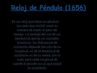 Es un reloj que tiene un péndulo
(un peso que oscila) como su
manera de medir el paso del
tiempo. La ventaja del uso de un
péndulo es que es un oscilador
armónico. Su frecuencia de
oscilación depende tan sólo de su
longitud, no de la amplitud de
oscilación ni de su masa, con lo
cual, para cada longitud de
cuerda el periodo con el que oscila
es constante.
Reloj de Péndulo (1656)
 