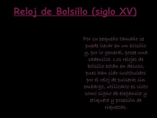 Por su pequeño tamaño se
puede llevar en un bolsillo
y, por lo general, posee una
cadenilla. Los relojes de
bolsillo están en desuso,
pues han sido sustituidos
por el reloj de pulsera; sin
embargo, utilizarlo es visto
como signo de elegancia y
etiqueta y posesión de
riquezas.
Reloj de Bolsillo (siglo XV)
 