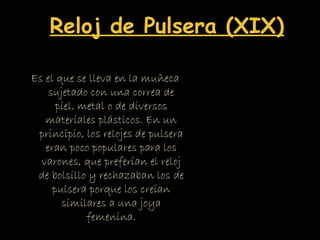 Es el que se lleva en la muñeca
sujetado con una correa de
piel, metal o de diversos
materiales plásticos. En un
principio, los relojes de pulsera
eran poco populares para los
varones, que preferían el reloj
de bolsillo y rechazaban los de
pulsera porque los creían
similares a una joya
femenina.
Reloj de Pulsera (XIX)
 