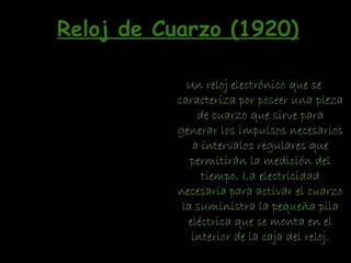 Un reloj electrónico que se
caracteriza por poseer una pieza
de cuarzo que sirve para
generar los impulsos necesarios
a intervalos regulares que
permitirán la medición del
tiempo. La electricidad
necesaria para activar el cuarzo
la suministra la pequeña pila
eléctrica que se monta en el
interior de la caja del reloj.
Reloj de Cuarzo (1920)
 