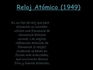Es un tipo de reloj que para
alimentar su contador
utiliza una frecuencia de
resonancia atómica
normal. Las mejores
referencias atómicas de
frecuencia (o relojes)
modernas se basan en
físicas más avanzadas,
que involucran átomos
fríos y fuentes atómicas.
Reloj Atómico (1949)
 