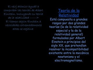 Teoría de la
Relatividad
Está compuesta a grandes
rasgos por dos grandes
teorías (la de la relatividad
especial y la de la
relatividad general)
formuladas por Albert
Einstein a principios del
siglo XX, que pretendían
resolver la incompatibilidad
existente entre la mecánica
newtoniana y el
electromagnetismo.
El reloj atómico ayudó a
comprobar las teorías de Albert
Einstein. Incluyendo su teoría
de la relatividad ------>
El tiempo según Einstein a
velocidades extremadamente
altas se regitiva
 